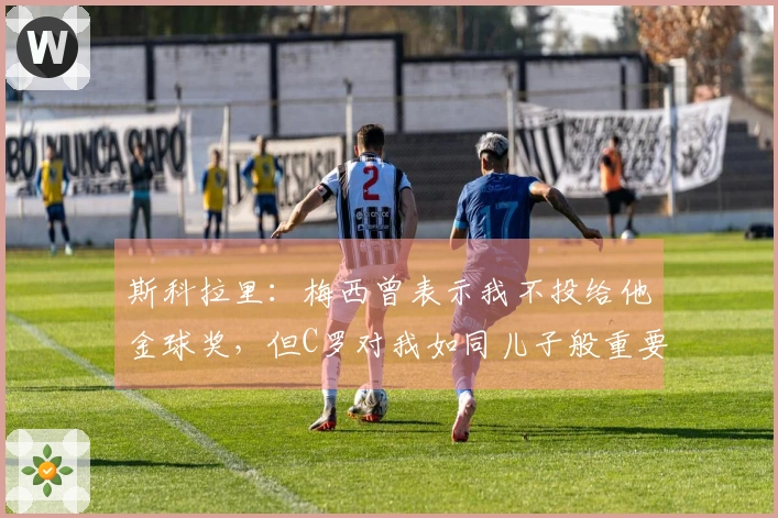 斯科拉里：梅西曾表示我不投给他金球奖，但C罗对我如同儿子般重要