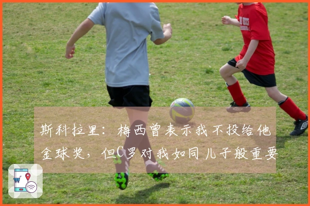 斯科拉里：梅西曾表示我不投给他金球奖，但C罗对我如同儿子般重要