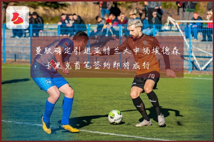 曼联确定引进亚特兰大中场埃德森，卡里克首笔签约即将成行